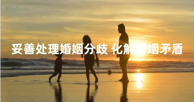 妥善处理婚姻分歧 化解婚姻矛盾